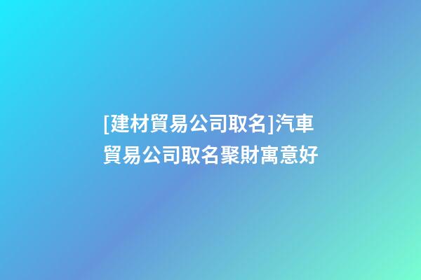 [建材貿易公司取名]汽車貿易公司取名聚財寓意好-第1張-公司起名-玄機派